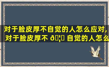 对于脸皮厚不自觉的人怎么应对,对于脸皮厚不 🦊 自觉的人怎么应 🐬 对呢